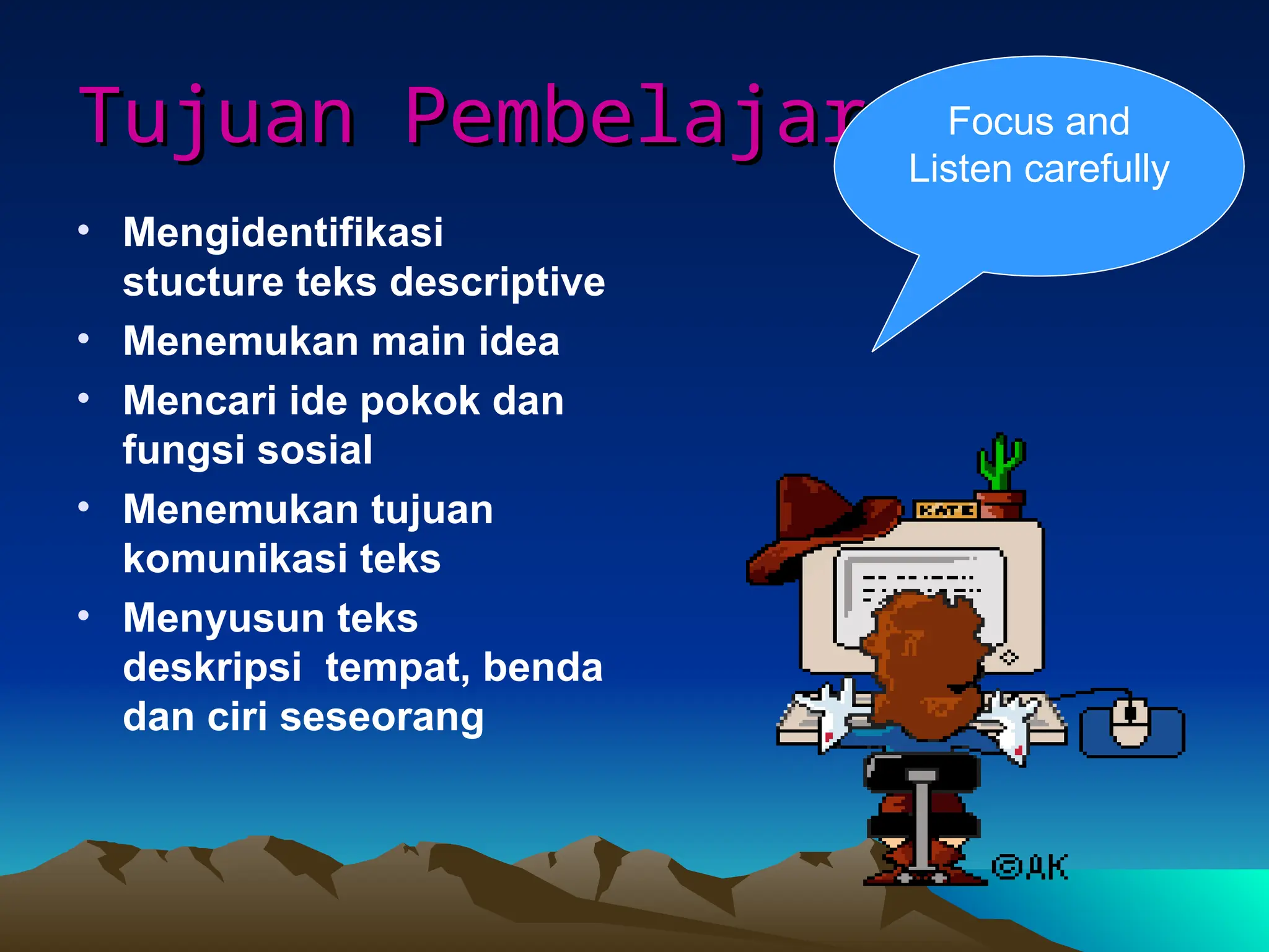 Tujuan Pembelajaran
Tujuan Pembelajaran
• Mengidentifikasi
stucture teks descriptive
• Menemukan main idea
• Mencari ide pokok dan
fungsi sosial
• Menemukan tujuan
komunikasi teks
• Menyusun teks
deskripsi tempat, benda
dan ciri seseorang
Focus and
Listen carefully
 