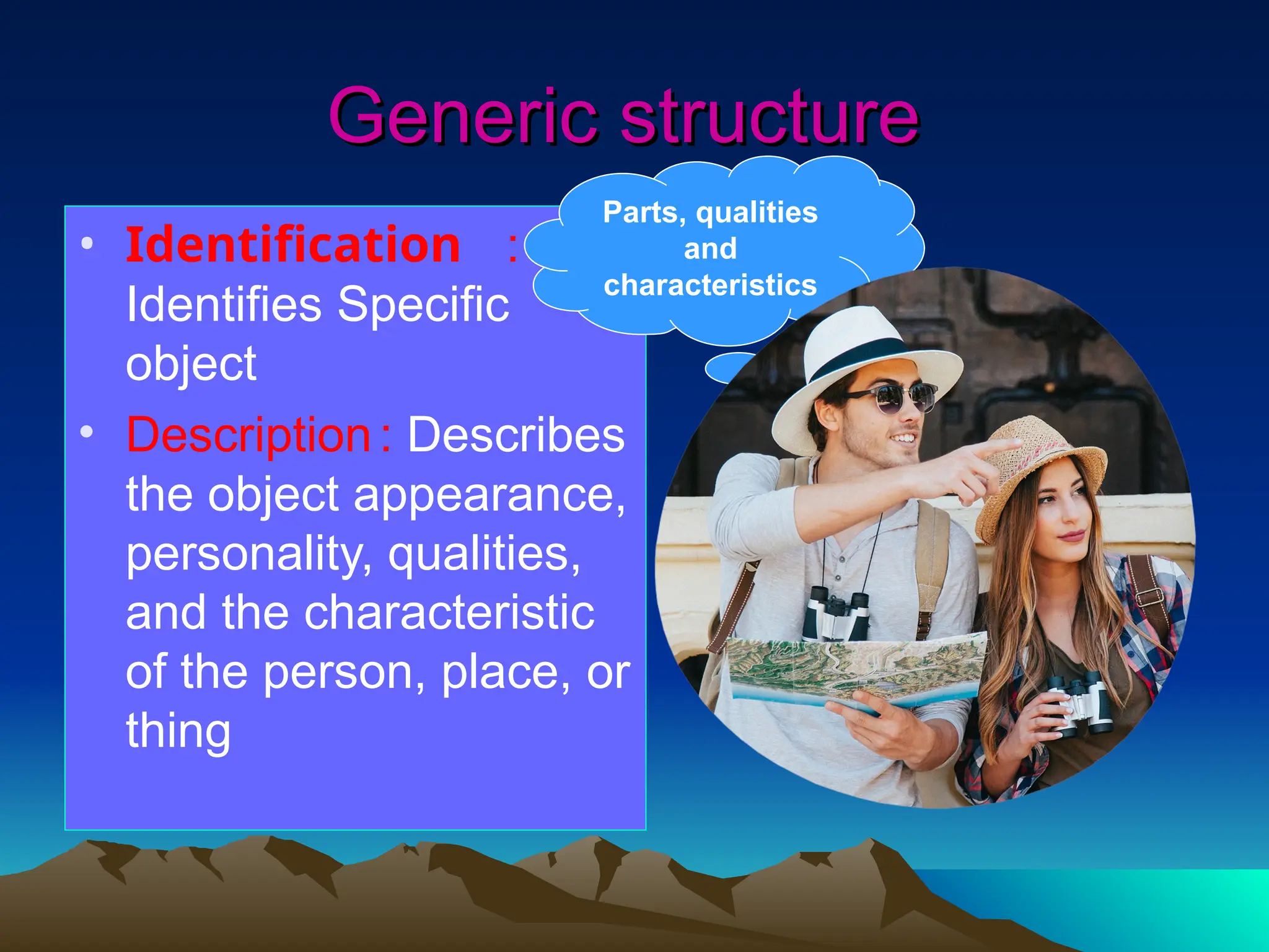 Generic structure
Generic structure
• Identification :
Identifies Specific
object
• Description: Describes
the object appearance,
personality, qualities,
and the characteristic
of the person, place, or
thing
Parts, qualities
and
characteristics
 