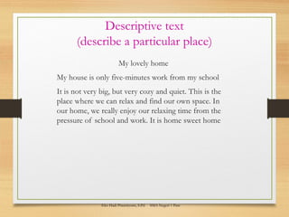 Descriptive text
(describe a particular place)
My lovely home
My house is only five-minutes work from my school
It is not very big, but very cozy and quiet. This is the
place where we can relax and find our own space. In
our home, we really enjoy our relaxing time from the
pressure of school and work. It is home sweet home
Eko Hadi Prasetiyono, S.Pd SMA Negeri 1 Pare
 