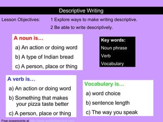 Descriptive Writing Lesson Objectives: 1 Explore ways to make writing descriptive. 2 Be able to write descriptively. Key words: Noun phrase Verb Vocabulary A noun is… a) An action or doing word b) A type of Indian bread c) A person, place or thing A verb is… a) An action or doing word b) Something that makes  your pizza taste better c) A person, place or thing Vocabulary is… a) word choice b) sentence length c) The way you speak Free powerpoints at  http://www.worldofteaching.com 
