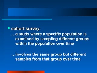 cohort surveycohort survey
…a study where a specific population is
examined by sampling different groups
within the population over time
…involves the same group but different
samples from that group over time
 