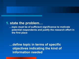 1. state the problem…
…topic must be of sufficient significance to motivate
potential respondents and justify the research effort in
the first place
…define topic in terms of specific
objectives indicating the kind of
information needed
 