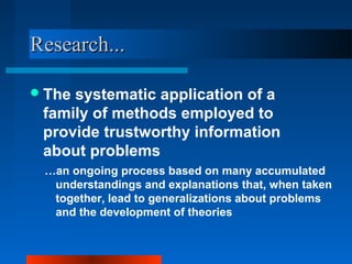 Research...Research...
The systematic application of a
family of methods employed to
provide trustworthy information
about problems
…an ongoing process based on many accumulated
understandings and explanations that, when taken
together, lead to generalizations about problems
and the development of theories
 