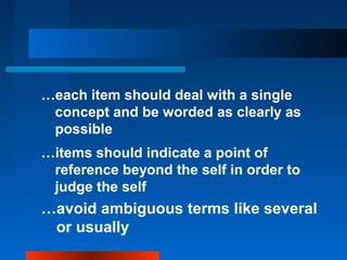 …each item should deal with a single
concept and be worded as clearly as
possible
…items should indicate a point of
reference beyond the self in order to
judge the self
…avoid ambiguous terms like several
or usually
 