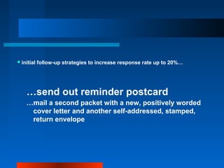 initial follow-up strategies to increase response rate up to 20%…
…send out reminder postcard
…mail a second packet with a new, positively worded
cover letter and another self-addressed, stamped,
return envelope
 