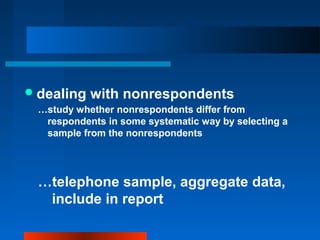 dealing with nonrespondents
…study whether nonrespondents differ from
respondents in some systematic way by selecting a
sample from the nonrespondents
…telephone sample, aggregate data,
include in report
 