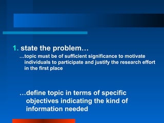 1. state the problem…
…topic must be of sufficient significance to motivate
individuals to participate and justify the research effort
in the first place
…define topic in terms of specific
objectives indicating the kind of
information needed
 