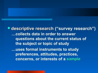 descriptive researchdescriptive research (“survey research”)
…collects data in order to answer
questions about the current status of
the subject or topic of study
…uses formal instruments to study
preferences, attitudes, practices,
concerns, or interests of a samplesample
 