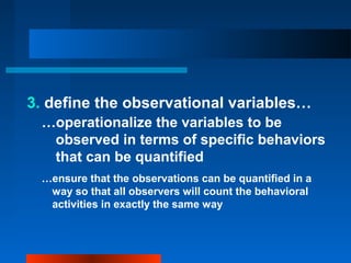 3. define the observational variables…
…operationalize the variables to be
observed in terms of specific behaviors
that can be quantified
…ensure that the observations can be quantified in a
way so that all observers will count the behavioral
activities in exactly the same way
 