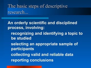 The basic steps of descriptiveThe basic steps of descriptive
research...research...
An orderly scientific and disciplined
process, involving:
selecting an appropriate sample of
participants
collecting valid and reliable data
reporting conclusions
recognizing and identifying a topic to
be studied
 