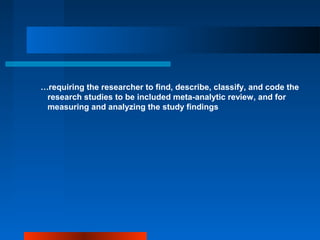 …requiring the researcher to find, describe, classify, and code the
research studies to be included meta-analytic review, and for
measuring and analyzing the study findings
 