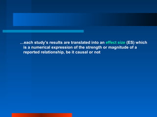 …each study’s results are translated into an effect sizeeffect size (ES) which
is a numerical expression of the strength or magnitude of a
reported relationship, be it causal or not
 