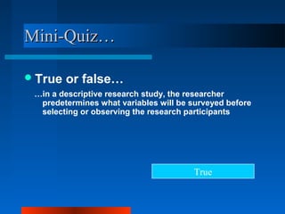 Mini-Quiz…Mini-Quiz…
True or false…
…in a descriptive research study, the researcher
predetermines what variables will be surveyed before
selecting or observing the research participants
True
 