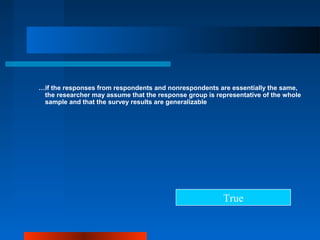 …if the responses from respondents and nonrespondents are essentially the same,
the researcher may assume that the response group is representative of the whole
sample and that the survey results are generalizable
True
 