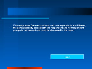 …if the responses from respondents and nonrespondents are different,
the generalizability across both the respondent and nonrespondent
groups is not present and must be discussed in the report
True
 