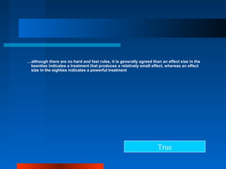 …although there are no hard and fast rules, it is generally agreed than an effect size in the
twenties indicates a treatment that produces a relatively small effect, whereas an effect
size in the eighties indicates a powerful treatment
True
 