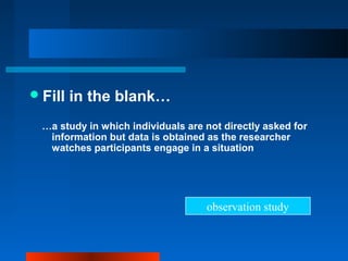 Fill in the blank…
…a study in which individuals are not directly asked for
information but data is obtained as the researcher
watches participants engage in a situation
observation study
 