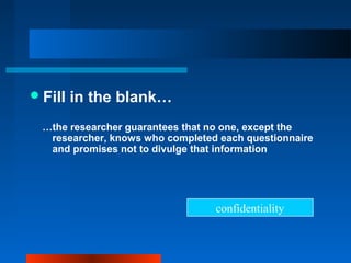 Fill in the blank…
…the researcher guarantees that no one, except the
researcher, knows who completed each questionnaire
and promises not to divulge that information
confidentiality
 