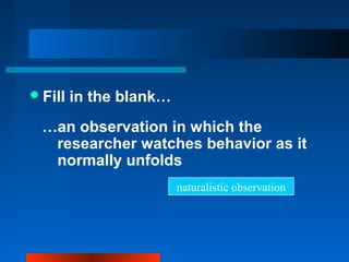 Fill in the blank…
…an observation in which the
researcher watches behavior as it
normally unfolds
naturalistic observation
 