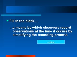 Fill in the blank…
…a means by which observers record
observations at the time it occurs by
simplifying the recording process
coding
 
