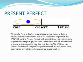 PRESENT PERFECT


  We use the Present Perfect to say that an action happened at an
  unspecified time before now. The exact time is not important. You
  CANNOT use the Present Perfect with specific time expressions such
  as: yesterday, one year ago, last week, when I was a child, when I lived
  in Japan, at that moment, that day, one day, etc. We CAN use the
  Present Perfect with unspecific expressions such as: ever, never, once,
  many times, several times, before, so far, already, yet, etc
 