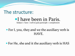 The structure:
     I have been in Paris.
        Subject + have + verb in past participle + complement



  For I, you, they and we the auxiliary verb is
                             HAVE.

 For He, she and it the auxiliary verb is HAS
 