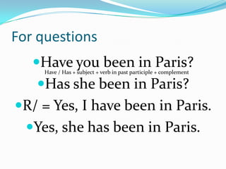 For questions
   Have you been in Paris?
     Have / Has + subject + verb in past participle + complement

   Has she been in Paris?
R/ = Yes, I have been in Paris.
  Yes, she has been in Paris.
 