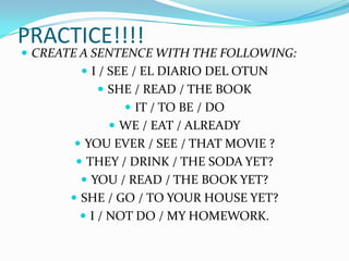 PRACTICE!!!!
 CREATE A SENTENCE WITH THE FOLLOWING:
         I / SEE / EL DIARIO DEL OTUN
           SHE / READ / THE BOOK
                IT / TO BE / DO
             WE / EAT / ALREADY
        YOU EVER / SEE / THAT MOVIE ?
        THEY / DRINK / THE SODA YET?
         YOU / READ / THE BOOK YET?
        SHE / GO / TO YOUR HOUSE YET?
         I / NOT DO / MY HOMEWORK.
 