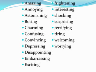  Amazing          frightening
 Annoying         interesting
 Astonishing      shocking
 Boring           surprising
 Charming         terrifying
 Confusing        tiring
 Convincing       welcoming
 Depressing       worrying
 Disappointing
 Embarrassing
 Exciting
 