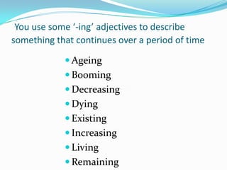 You use some ‘-ing’ adjectives to describe
something that continues over a period of time

             Ageing
             Booming
             Decreasing
             Dying
             Existing
             Increasing
             Living
             Remaining
 