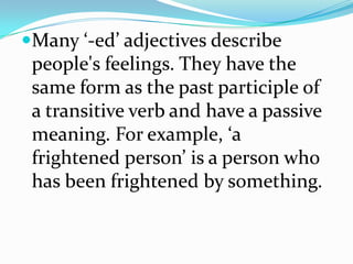 Many ‘-ed’ adjectives describe
 people's feelings. They have the
 same form as the past participle of
 a transitive verb and have a passive
 meaning. For example, ‘a
 frightened person’ is a person who
 has been frightened by something.
 