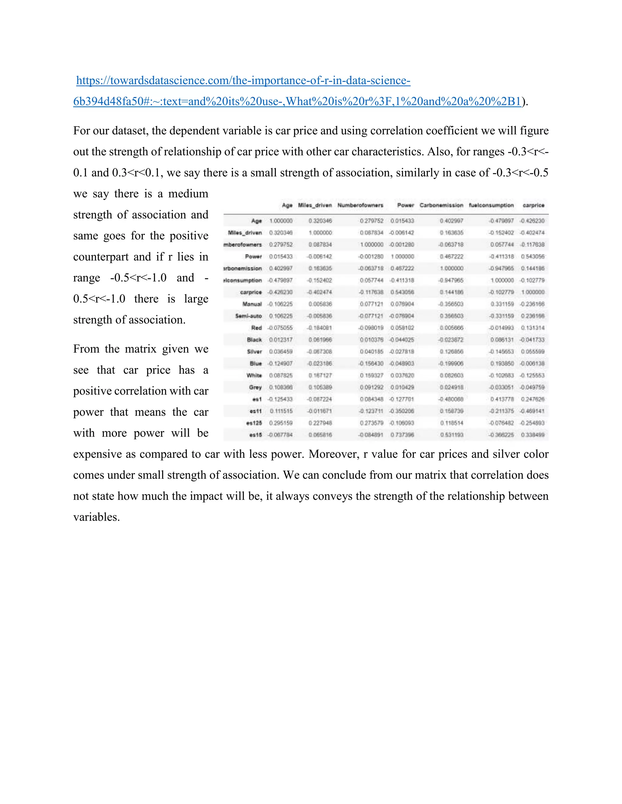 https://towardsdatascience.com/the-importance-of-r-in-data-science-
6b394d48fa50#:~:text=and%20its%20use-,What%20is%20r%3F,1%20and%20a%20%2B1).
For our dataset, the dependent variable is car price and using correlation coefficient we will figure
out the strength of relationship of car price with other car characteristics. Also, for ranges -0.3<r<-
0.1 and 0.3<r<0.1, we say there is a small strength of association, similarly in case of -0.3<r<-0.5
we say there is a medium
strength of association and
same goes for the positive
counterpart and if r lies in
range -0.5<r<-1.0 and -
0.5<r<-1.0 there is large
strength of association.
From the matrix given we
see that car price has a
positive correlation with car
power that means the car
with more power will be
expensive as compared to car with less power. Moreover, r value for car prices and silver color
comes under small strength of association. We can conclude from our matrix that correlation does
not state how much the impact will be, it always conveys the strength of the relationship between
variables.
 