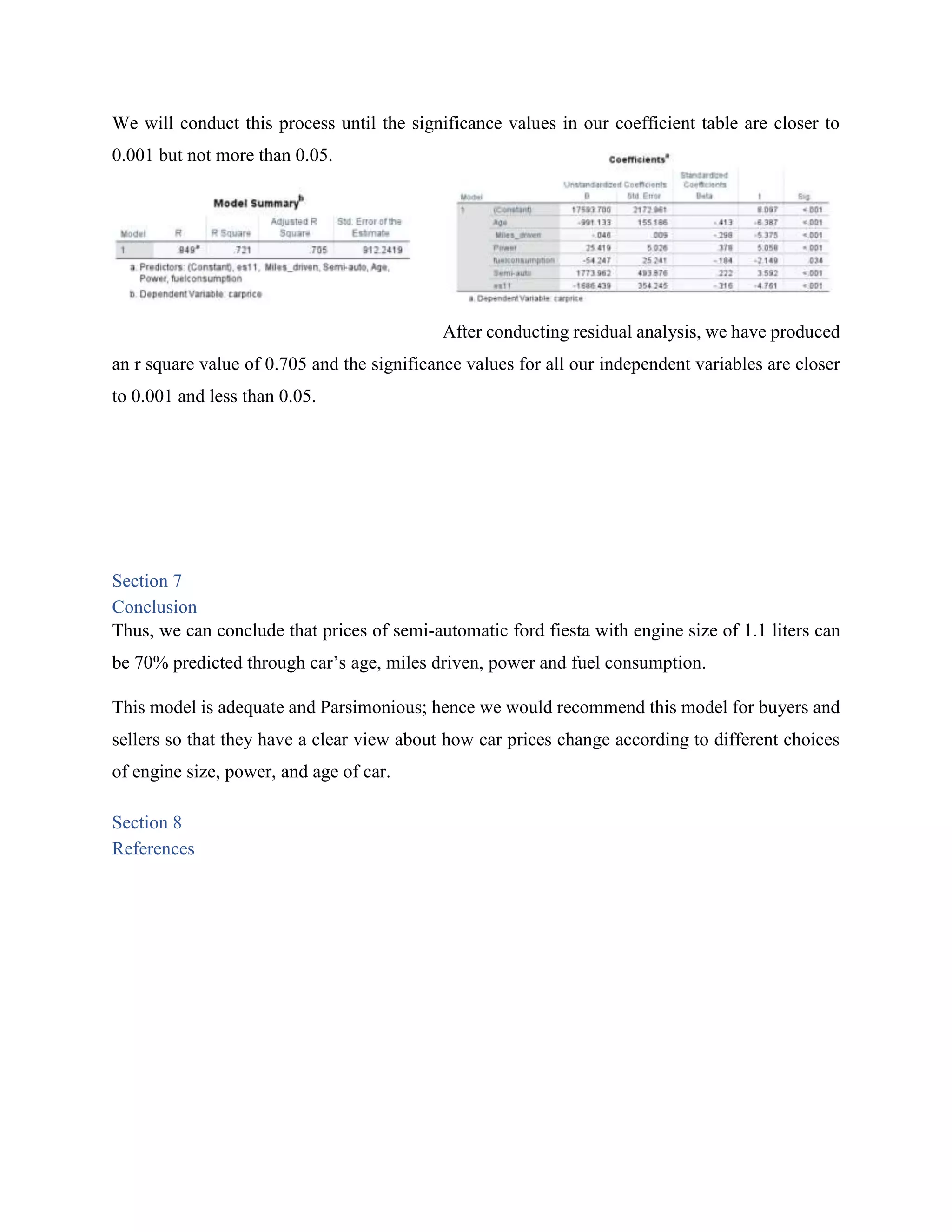 We will conduct this process until the significance values in our coefficient table are closer to
0.001 but not more than 0.05.
After conducting residual analysis, we have produced
an r square value of 0.705 and the significance values for all our independent variables are closer
to 0.001 and less than 0.05.
Section 7
Conclusion
Thus, we can conclude that prices of semi-automatic ford fiesta with engine size of 1.1 liters can
be 70% predicted through car’s age, miles driven, power and fuel consumption.
This model is adequate and Parsimonious; hence we would recommend this model for buyers and
sellers so that they have a clear view about how car prices change according to different choices
of engine size, power, and age of car.
Section 8
References
 