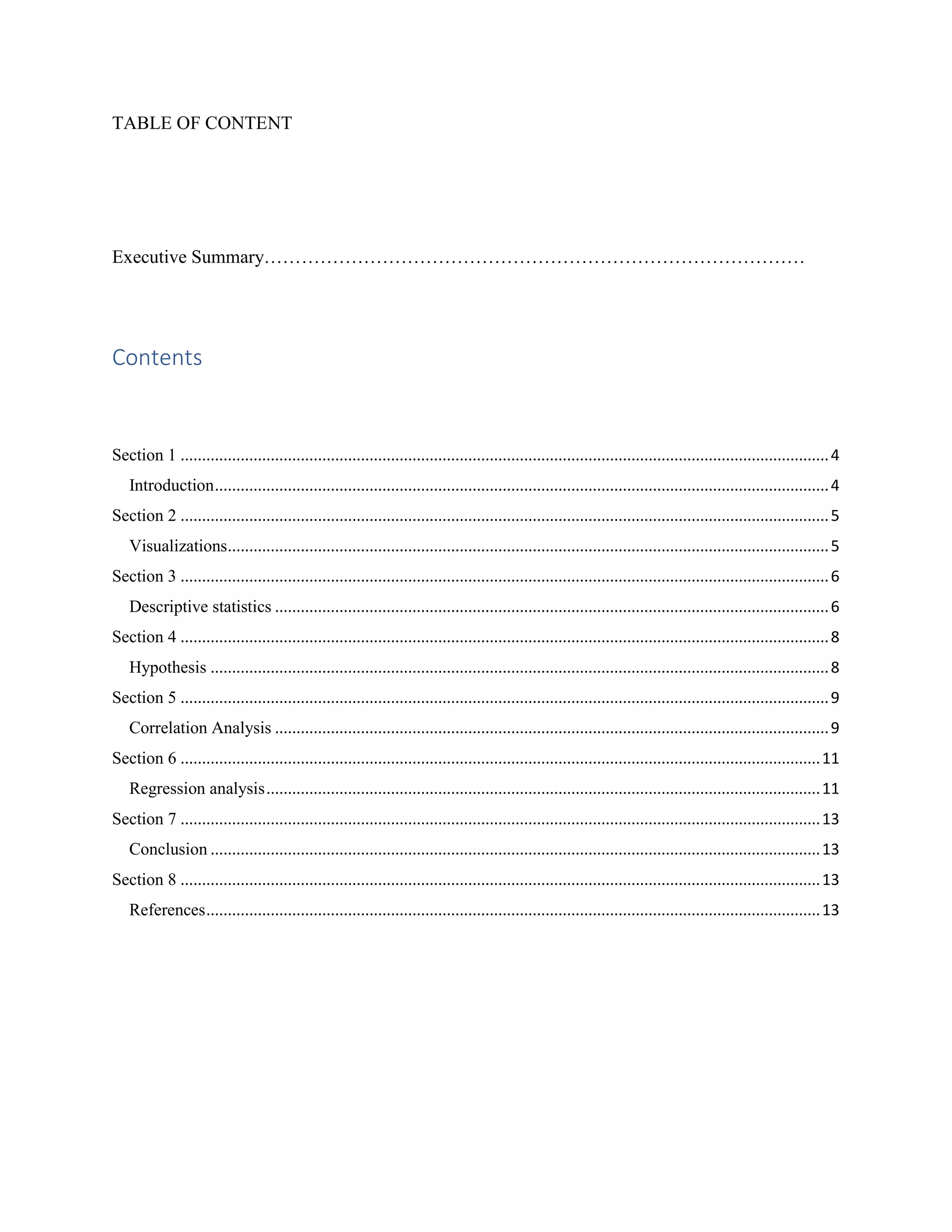 TABLE OF CONTENT
Executive Summary……………………………………………………………………………
Contents
Section 1 .......................................................................................................................................................4
Introduction...............................................................................................................................................4
Section 2 .......................................................................................................................................................5
Visualizations............................................................................................................................................5
Section 3 .......................................................................................................................................................6
Descriptive statistics .................................................................................................................................6
Section 4 .......................................................................................................................................................8
Hypothesis ................................................................................................................................................8
Section 5 .......................................................................................................................................................9
Correlation Analysis .................................................................................................................................9
Section 6 .....................................................................................................................................................11
Regression analysis.................................................................................................................................11
Section 7 .....................................................................................................................................................13
Conclusion ..............................................................................................................................................13
Section 8 .....................................................................................................................................................13
References...............................................................................................................................................13
 