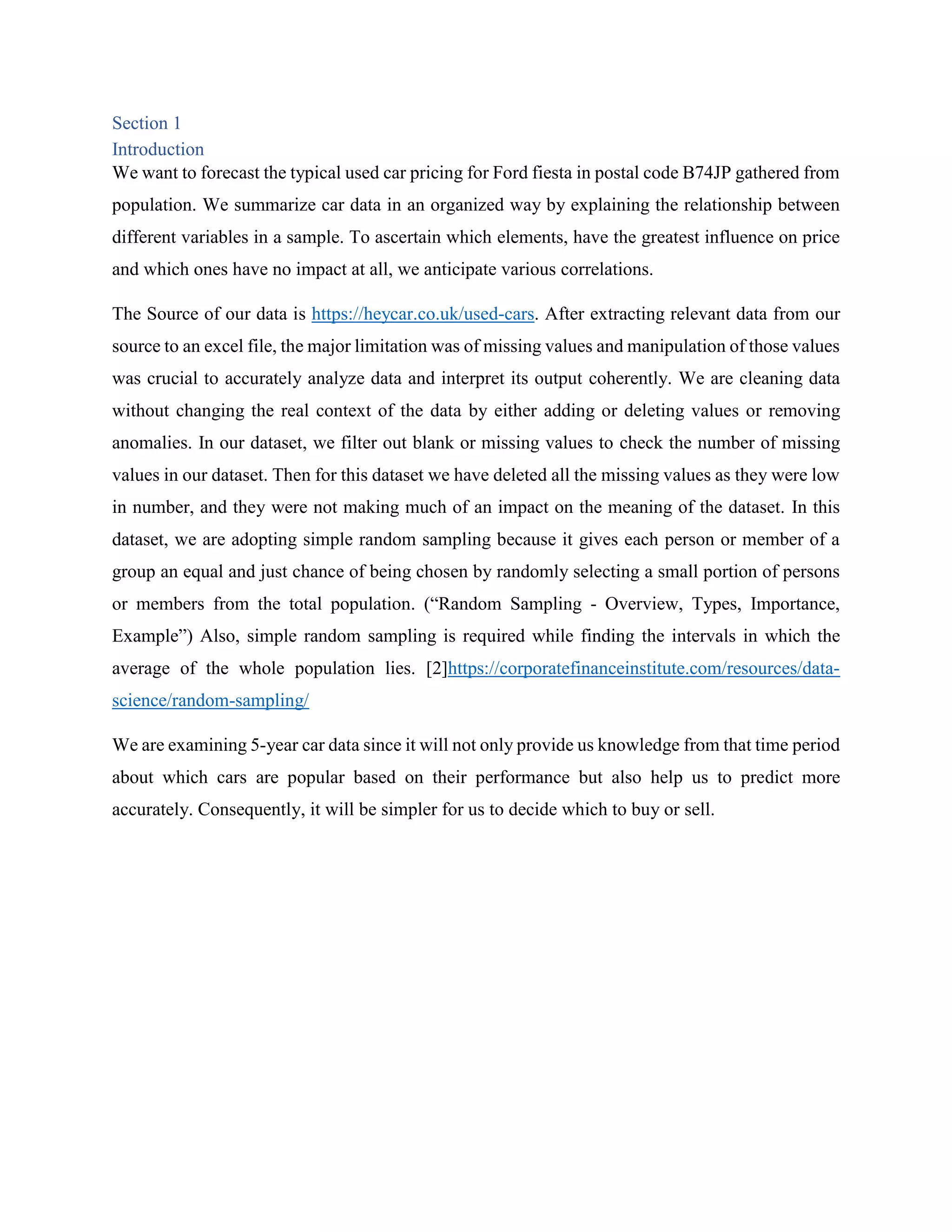 Section 1
Introduction
We want to forecast the typical used car pricing for Ford fiesta in postal code B74JP gathered from
population. We summarize car data in an organized way by explaining the relationship between
different variables in a sample. To ascertain which elements, have the greatest influence on price
and which ones have no impact at all, we anticipate various correlations.
The Source of our data is https://heycar.co.uk/used-cars. After extracting relevant data from our
source to an excel file, the major limitation was of missing values and manipulation of those values
was crucial to accurately analyze data and interpret its output coherently. We are cleaning data
without changing the real context of the data by either adding or deleting values or removing
anomalies. In our dataset, we filter out blank or missing values to check the number of missing
values in our dataset. Then for this dataset we have deleted all the missing values as they were low
in number, and they were not making much of an impact on the meaning of the dataset. In this
dataset, we are adopting simple random sampling because it gives each person or member of a
group an equal and just chance of being chosen by randomly selecting a small portion of persons
or members from the total population. (“Random Sampling - Overview, Types, Importance,
Example”) Also, simple random sampling is required while finding the intervals in which the
average of the whole population lies. [2]https://corporatefinanceinstitute.com/resources/data-
science/random-sampling/
We are examining 5-year car data since it will not only provide us knowledge from that time period
about which cars are popular based on their performance but also help us to predict more
accurately. Consequently, it will be simpler for us to decide which to buy or sell.
 