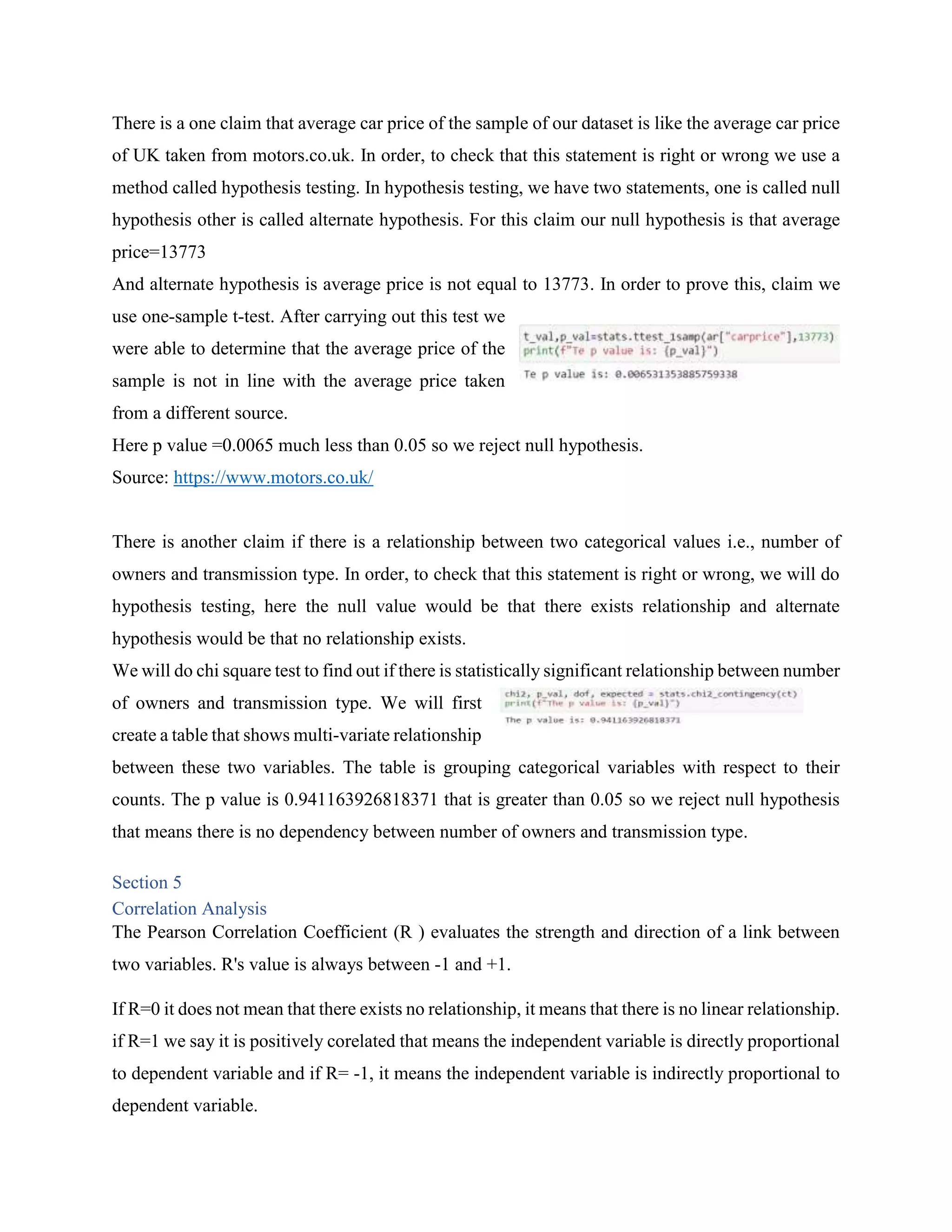 There is a one claim that average car price of the sample of our dataset is like the average car price
of UK taken from motors.co.uk. In order, to check that this statement is right or wrong we use a
method called hypothesis testing. In hypothesis testing, we have two statements, one is called null
hypothesis other is called alternate hypothesis. For this claim our null hypothesis is that average
price=13773
And alternate hypothesis is average price is not equal to 13773. In order to prove this, claim we
use one-sample t-test. After carrying out this test we
were able to determine that the average price of the
sample is not in line with the average price taken
from a different source.
Here p value =0.0065 much less than 0.05 so we reject null hypothesis.
Source: https://www.motors.co.uk/
There is another claim if there is a relationship between two categorical values i.e., number of
owners and transmission type. In order, to check that this statement is right or wrong, we will do
hypothesis testing, here the null value would be that there exists relationship and alternate
hypothesis would be that no relationship exists.
We will do chi square test to find out if there is statistically significant relationship between number
of owners and transmission type. We will first
create a table that shows multi-variate relationship
between these two variables. The table is grouping categorical variables with respect to their
counts. The p value is 0.941163926818371 that is greater than 0.05 so we reject null hypothesis
that means there is no dependency between number of owners and transmission type.
Section 5
Correlation Analysis
The Pearson Correlation Coefficient (R ) evaluates the strength and direction of a link between
two variables. R's value is always between -1 and +1.
If R=0 it does not mean that there exists no relationship, it means that there is no linear relationship.
if R=1 we say it is positively corelated that means the independent variable is directly proportional
to dependent variable and if R= -1, it means the independent variable is indirectly proportional to
dependent variable.
 