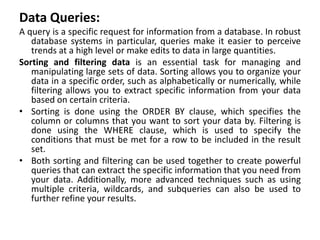 Data Queries:
A query is a specific request for information from a database. In robust
database systems in particular, queries make it easier to perceive
trends at a high level or make edits to data in large quantities.
Sorting and filtering data is an essential task for managing and
manipulating large sets of data. Sorting allows you to organize your
data in a specific order, such as alphabetically or numerically, while
filtering allows you to extract specific information from your data
based on certain criteria.
• Sorting is done using the ORDER BY clause, which specifies the
column or columns that you want to sort your data by. Filtering is
done using the WHERE clause, which is used to specify the
conditions that must be met for a row to be included in the result
set.
• Both sorting and filtering can be used together to create powerful
queries that can extract the specific information that you need from
your data. Additionally, more advanced techniques such as using
multiple criteria, wildcards, and subqueries can also be used to
further refine your results.
 