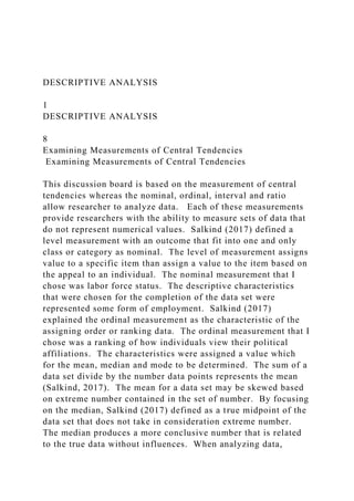 DESCRIPTIVE ANALYSIS
1
DESCRIPTIVE ANALYSIS
8
Examining Measurements of Central Tendencies
Examining Measurements of Central Tendencies
This discussion board is based on the measurement of central
tendencies whereas the nominal, ordinal, interval and ratio
allow researcher to analyze data. Each of these measurements
provide researchers with the ability to measure sets of data that
do not represent numerical values. Salkind (2017) defined a
level measurement with an outcome that fit into one and only
class or category as nominal. The level of measurement assigns
value to a specific item than assign a value to the item based on
the appeal to an individual. The nominal measurement that I
chose was labor force status. The descriptive characteristics
that were chosen for the completion of the data set were
represented some form of employment. Salkind (2017)
explained the ordinal measurement as the characteristic of the
assigning order or ranking data. The ordinal measurement that I
chose was a ranking of how individuals view their political
affiliations. The characteristics were assigned a value which
for the mean, median and mode to be determined. The sum of a
data set divide by the number data points represents the mean
(Salkind, 2017). The mean for a data set may be skewed based
on extreme number contained in the set of number. By focusing
on the median, Salkind (2017) defined as a true midpoint of the
data set that does not take in consideration extreme number.
The median produces a more conclusive number that is related
to the true data without influences. When analyzing data,
 