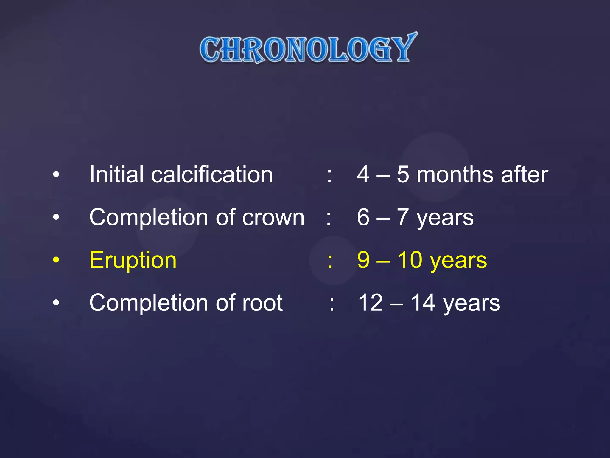 •   Initial calcification   :   4 – 5 months after
•   Completion of crown :       6 – 7 years
•   Eruption                : 9 – 10 years
•   Completion of root      : 12 – 14 years
 