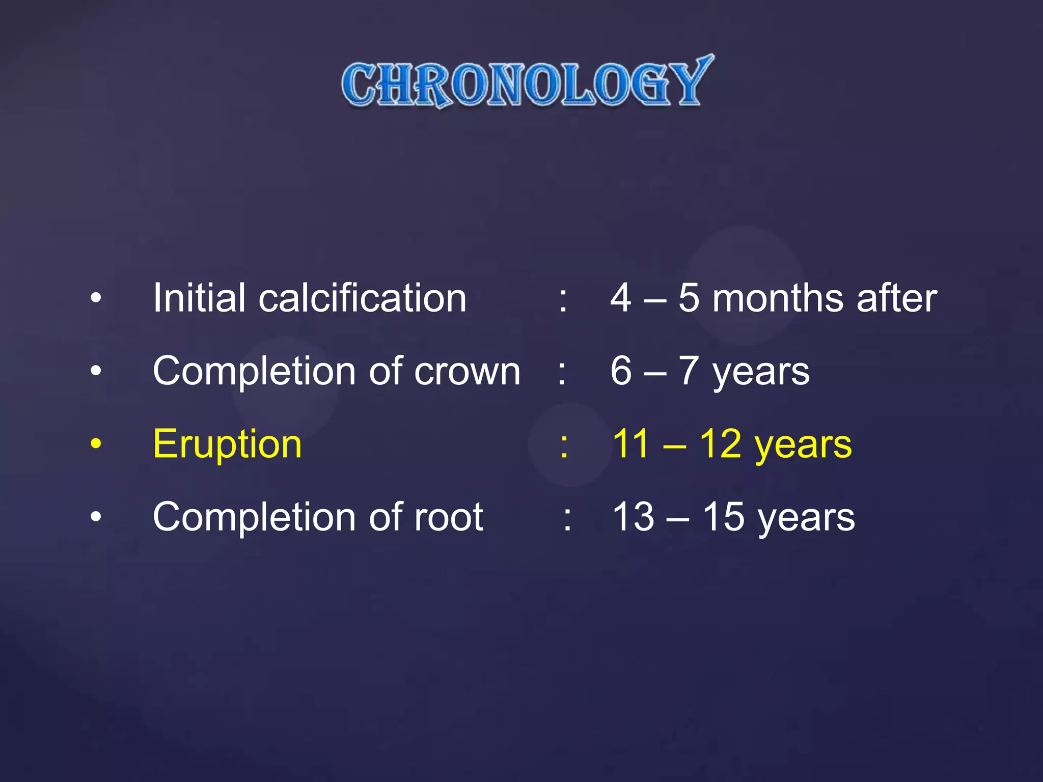 •   Initial calcification   :   4 – 5 months after
•   Completion of crown :       6 – 7 years
•   Eruption                : 11 – 12 years
•   Completion of root      : 13 – 15 years
 