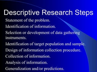 Descriptive Research Steps
Statement of the problem.
Identification of information.
Selection or development of data gathering
instruments.
Identification of target population and sample.
Design of information collection procedure.
Collection of information.
Analysis of information.
Generalization and/or predictions.
 