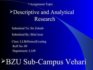 Descriptive and Analytical
Research
Assignment Topic
Submitted To: Sir Zohaib
Submitted By: Bilal Israr
Class: LLB(Hones)Evening
Roll No: 09
Department: LAW
BZU Sub-Campus Vehari
 