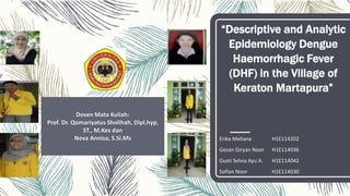 “Descriptive and Analytic
Epidemiology Dengue
Haemorrhagic Fever
(DHF) in the Village of
Keraton Martapura”
Erika Meliana H1E114202
Gezan Giryan Noor H1E114036
Gusti Selvia Ayu A. H1E114042
Sofian Noor H1E114030
Dosen Mata Kuliah:
Prof. Dr. Qomariyatus Sholihah, Dipl.hyp,
ST., M.Kes dan
Nova Annisa, S.Si.Ms
 