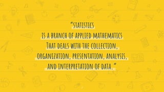 “statistics
is a branch of applied mathematics
That deals with the collection,
organization, presentation, analysis,
and interpretation of data.”
2
 