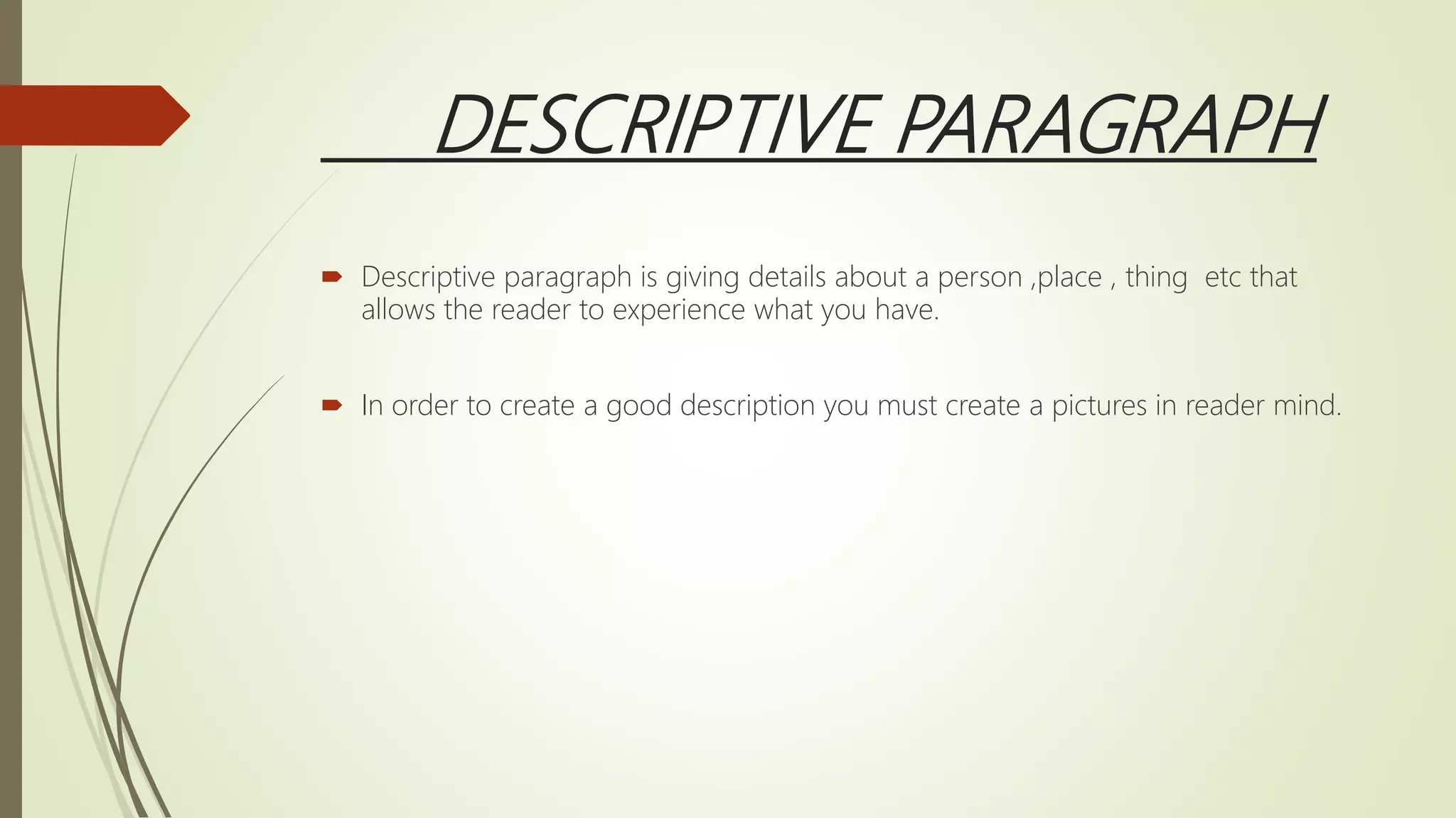 DESCRIPTIVE PARAGRAPH
 Descriptive paragraph is giving details about a person ,place , thing etc that
allows the reader to experience what you have.
 In order to create a good description you must create a pictures in reader mind.
 