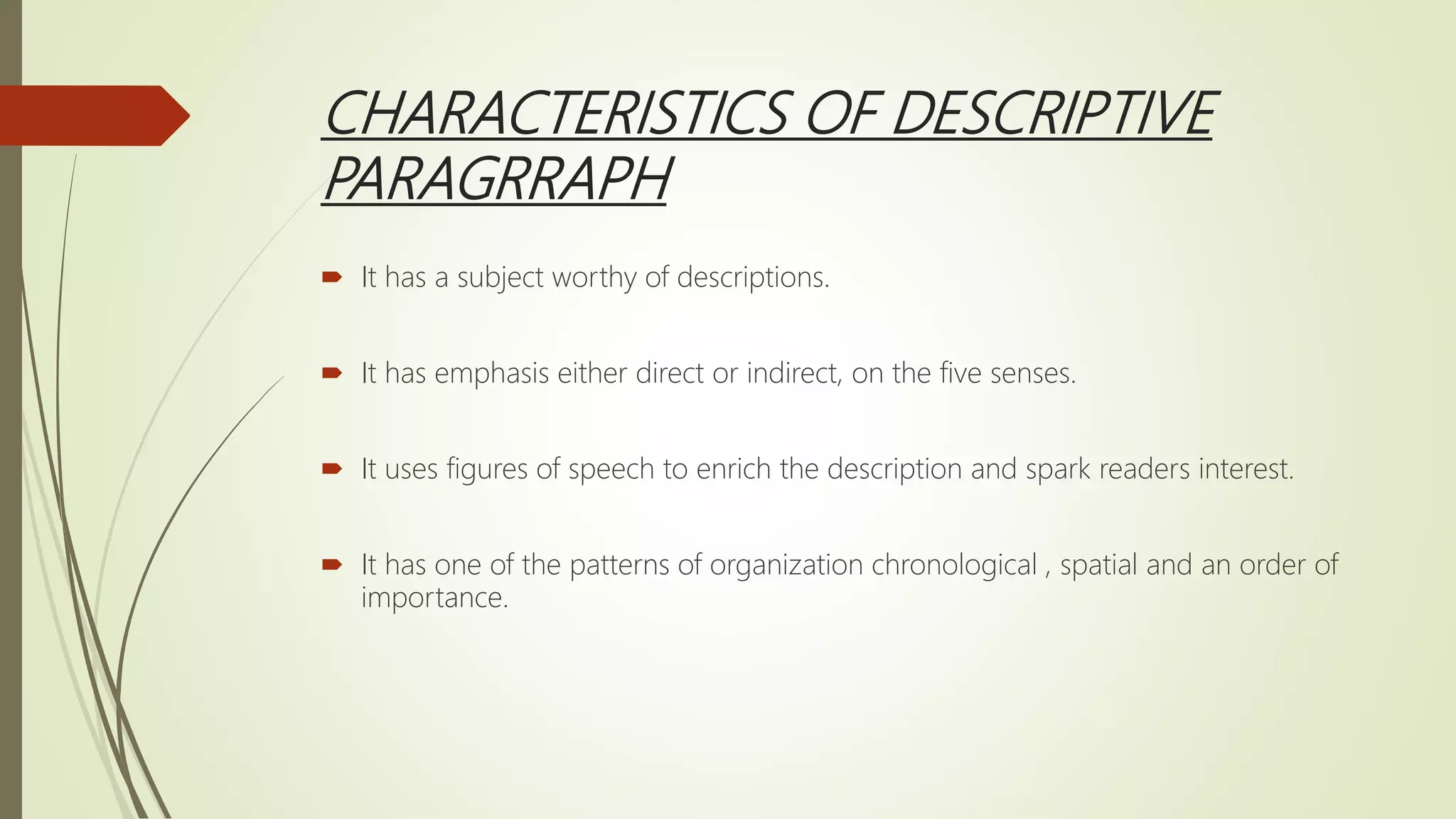 CHARACTERISTICS OF DESCRIPTIVE
PARAGRRAPH
 It has a subject worthy of descriptions.
 It has emphasis either direct or indirect, on the five senses.
 It uses figures of speech to enrich the description and spark readers interest.
 It has one of the patterns of organization chronological , spatial and an order of
importance.
 