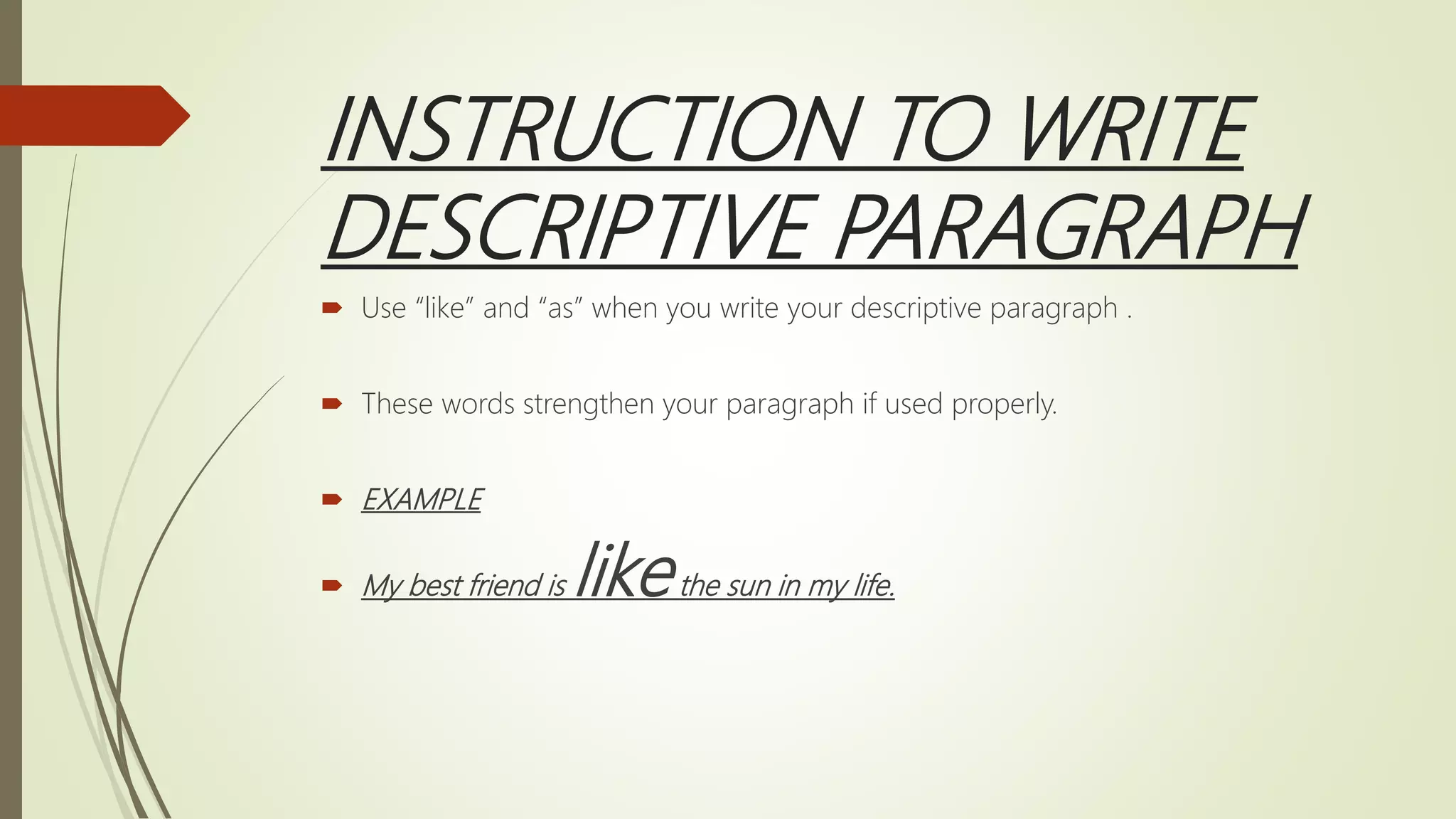 INSTRUCTION TO WRITE
DESCRIPTIVE PARAGRAPH
 Use “like” and “as” when you write your descriptive paragraph .
 These words strengthen your paragraph if used properly.
 EXAMPLE
 My best friend is likethe sun in my life.
 