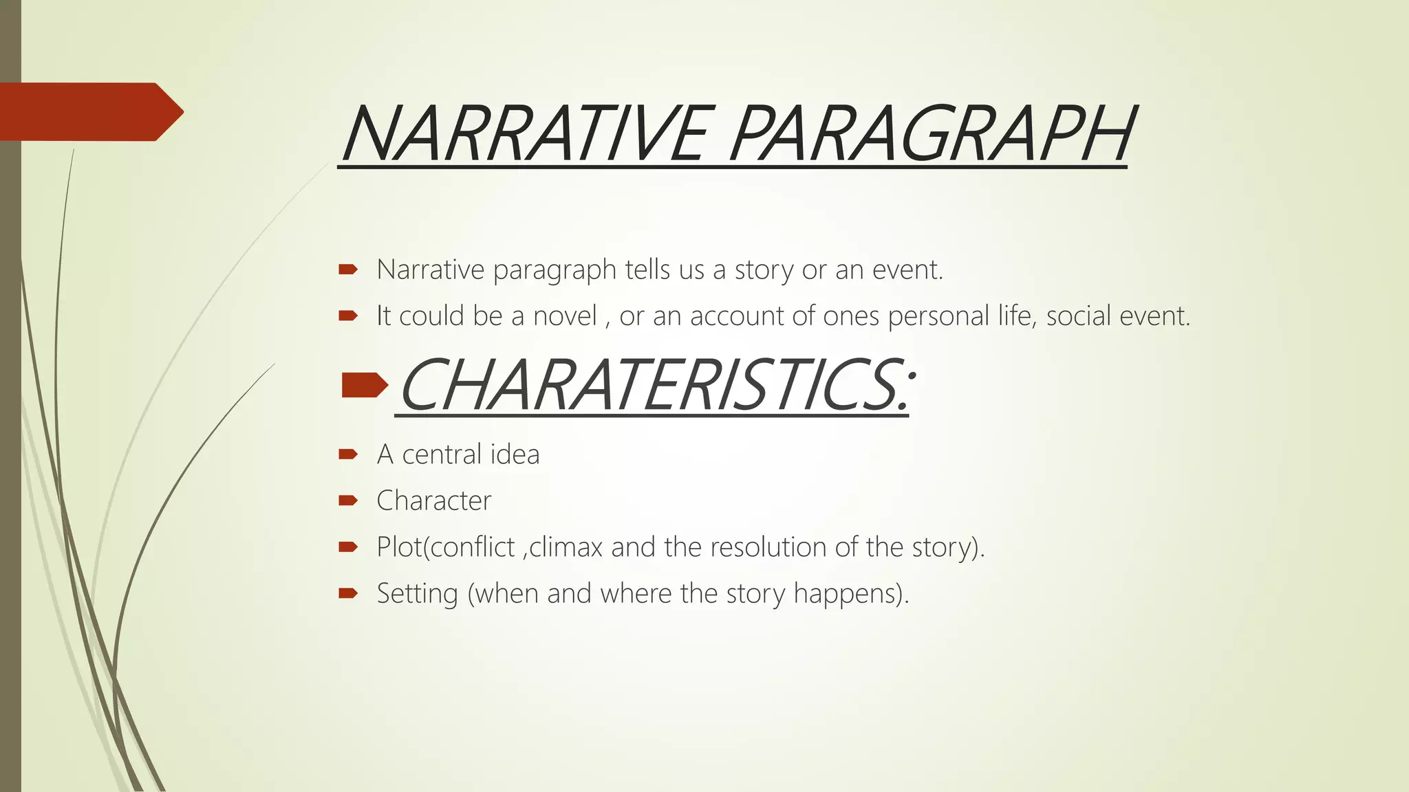 NARRATIVE PARAGRAPH
 Narrative paragraph tells us a story or an event.
 It could be a novel , or an account of ones personal life, social event.
CHARATERISTICS:
 A central idea
 Character
 Plot(conflict ,climax and the resolution of the story).
 Setting (when and where the story happens).
 