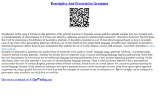 Descriptive And Prescriptive Grammar
Introduction In this essay I will discuss the definition of the concept grammar in linguistic science and thee attitude teachers may have towards such
a conceptualization of what grammar is. I will go into detail by explaining perspective and descriptive grammar. Descriptive Grammar The first thing
that I will be discussing is the definition of descriptive grammar. A descriptive grammar is a set of rules about language based on how it is actually
used. It can relate with a prescriptive grammar, which is a set of rules based on how people think language should be used. Specialists in descriptive
grammar (linguists) examine the principles and patterns that underlie the use of words, phrases, clauses, and sentences. In contrast, prescriptive...show
more content...
Examples of prescriptive grammar rules can be found in practically every guide to "good" language usage, grammar rule book, or grammar guide.
Teacher's attitude towards grammar Grammar has always been an important issue in second and foreign language learning and teaching. Some hold
the view that grammar is not essential for second/foreign language learning and therefore have a 'zero position' regarding grammar teaching. On the
other hand, some view that grammar is necessary for second/foreign language learning. There is often confusion between what is prescriptively
correct under the rules of standard English grammar within different varieties, which results in various options for classroom grammar teaching for
second language learners. In the classroom relating to descriptive grammar learners can be encouraged to move away from a prescriptive approach
to grammar by using a guided discovery in which they look for examples of variations in use in authentic texts. These examples can be compared to
prescriptive rules in order to decide if they are useful or
Get more content on HelpWriting.net
 