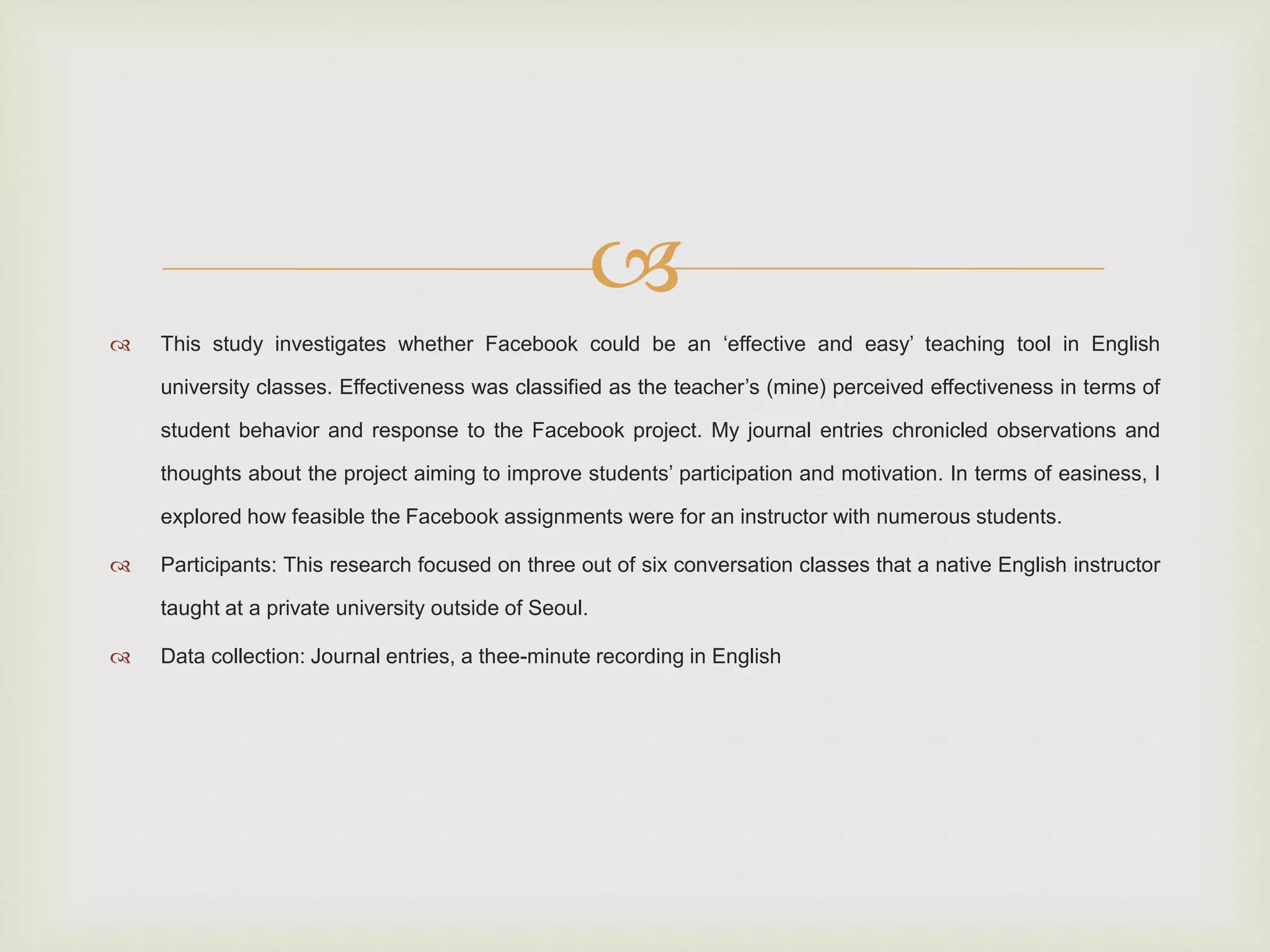  
 This study investigates whether Facebook could be an ‘effective and easy’ teaching tool in English 
university classes. Effectiveness was classified as the teacher’s (mine) perceived effectiveness in terms of 
student behavior and response to the Facebook project. My journal entries chronicled observations and 
thoughts about the project aiming to improve students’ participation and motivation. In terms of easiness, I 
explored how feasible the Facebook assignments were for an instructor with numerous students. 
 Participants: This research focused on three out of six conversation classes that a native English instructor 
taught at a private university outside of Seoul. 
 Data collection: Journal entries, a thee-minute recording in English 
 